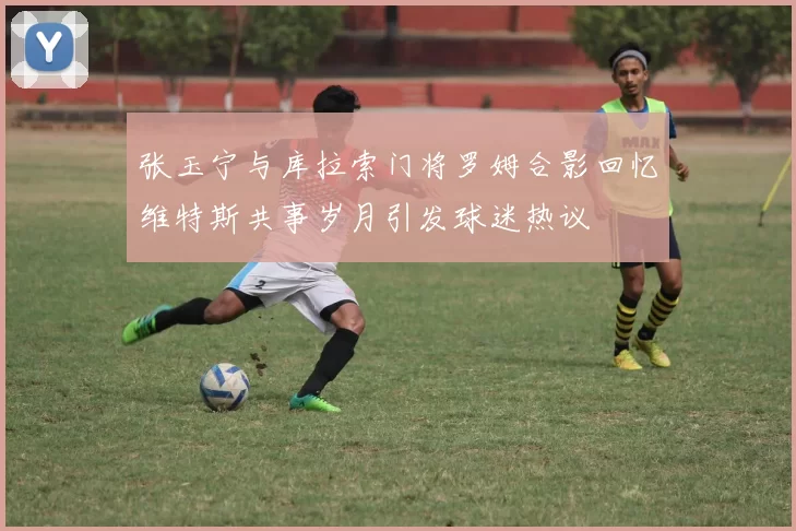 张玉宁与库拉索门将罗姆合影回忆维特斯共事岁月引发球迷热议