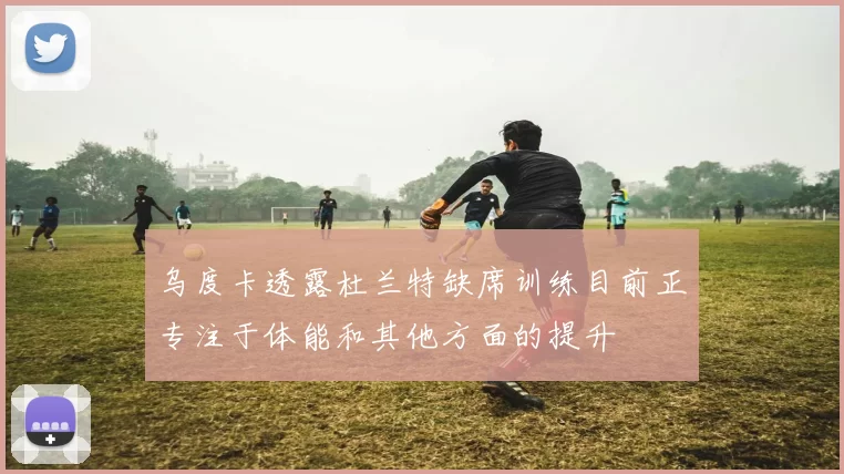 乌度卡透露杜兰特缺席训练目前正专注于体能和其他方面的提升
