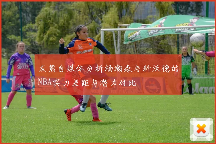 灰熊自媒体分析杨瀚森与科沃德的NBA实力差距与潜力对比