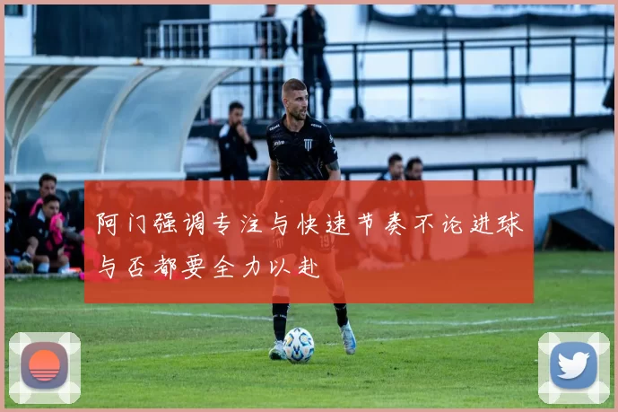 阿门强调专注与快速节奏不论进球与否都要全力以赴