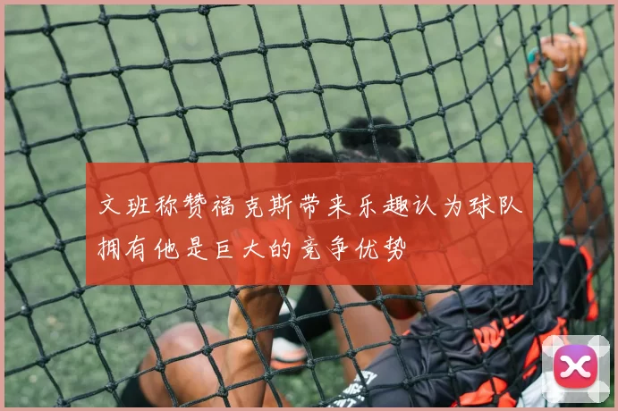 文班称赞福克斯带来乐趣认为球队拥有他是巨大的竞争优势