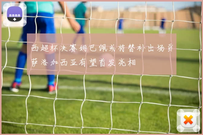 西超杯决赛姆巴佩或将替补出场贡萨洛加西亚有望首发亮相