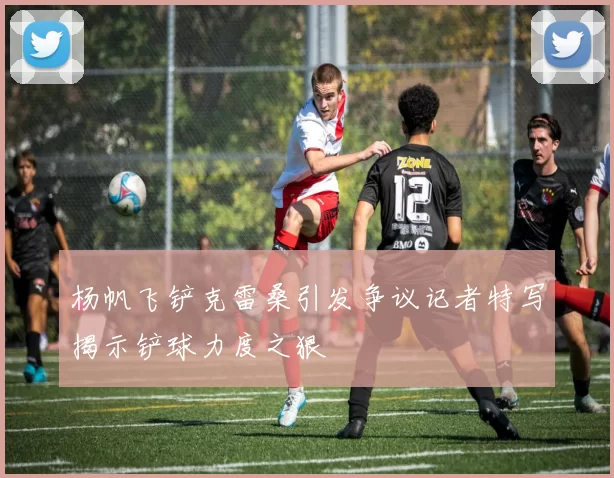 杨帆飞铲克雷桑引发争议记者特写揭示铲球力度之狠